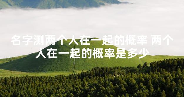 名字测两个人在一起的概率 两个人在一起的概率是多少